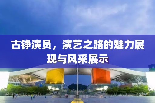 古铮演员，演艺之路的魅力展现与风采展示