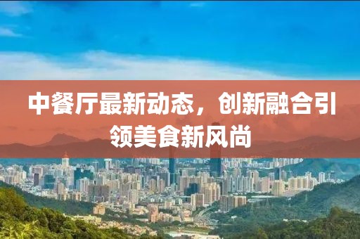 中餐厅最新动态，创新融合引领美食新风尚