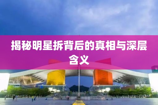 揭秘明星拆背后的真相与深层含义