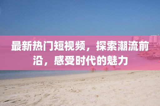 最新热门短视频，探索潮流前沿，感受时代的魅力