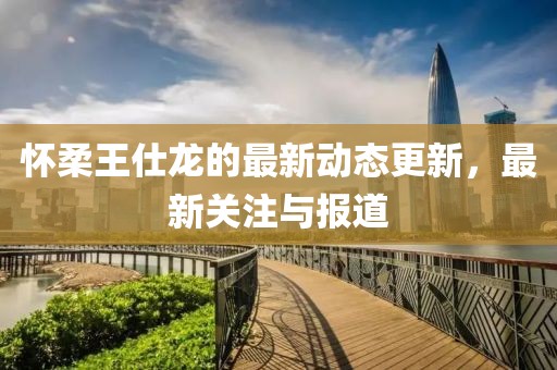 怀柔王仕龙的最新动态更新，最新关注与报道