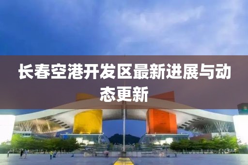 长春空港开发区最新进展与动态更新