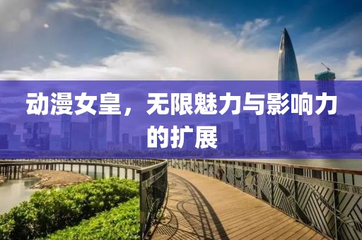 动漫女皇，无限魅力与影响力的扩展