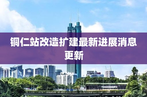 铜仁站改造扩建最新进展消息更新