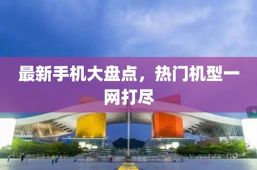 最新手机大盘点，热门机型一网打尽