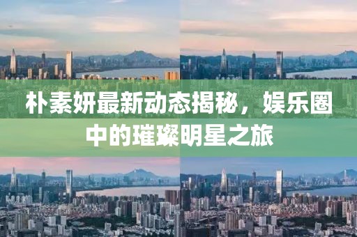 朴素妍最新动态揭秘，娱乐圈中的璀璨明星之旅