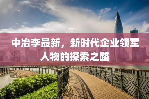 中冶李最新，新时代企业领军人物的探索之路