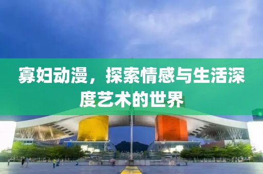 寡妇动漫，探索情感与生活深度艺术的世界
