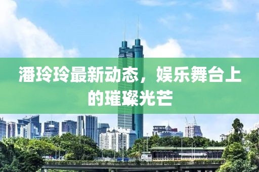 潘玲玲最新动态，娱乐舞台上的璀璨光芒