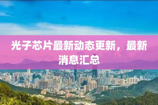 光子芯片最新动态更新，最新消息汇总