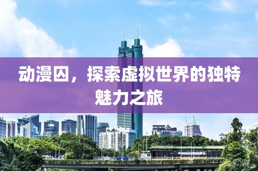 动漫囚，探索虚拟世界的独特魅力之旅