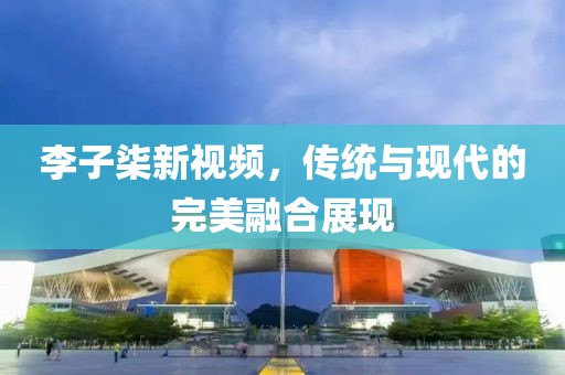 李子柒新视频，传统与现代的完美融合展现