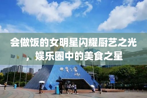 会做饭的女明星闪耀厨艺之光，娱乐圈中的美食之星