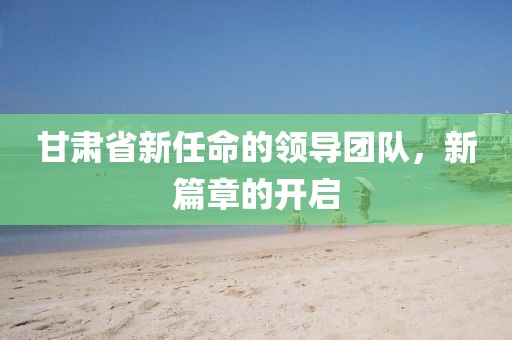 甘肃省新任命的领导团队，新篇章的开启