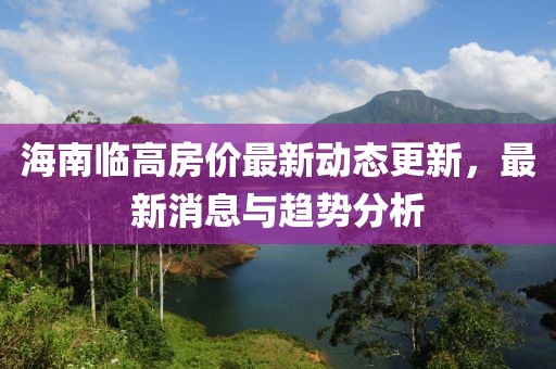 海南临高房价最新动态更新，最新消息与趋势分析