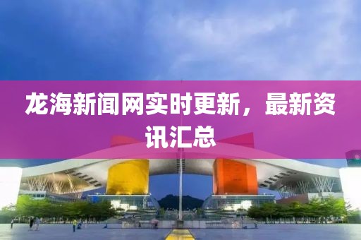 龙海新闻网实时更新，最新资讯汇总