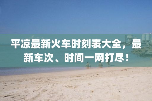 平凉最新火车时刻表大全，最新车次、时间一网打尽！