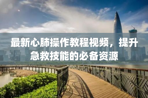 最新心肺操作教程视频，提升急救技能的必备资源