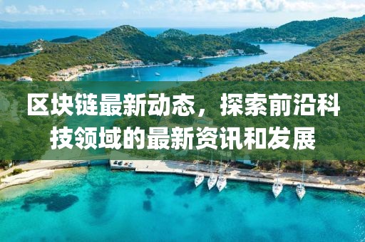 区块链最新动态，探索前沿科技领域的最新资讯和发展