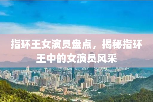 指环王女演员盘点，揭秘指环王中的女演员风采