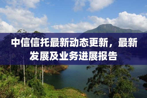 中信信托最新动态更新，最新发展及业务进展报告