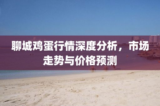 聊城鸡蛋行情深度分析，市场走势与价格预测