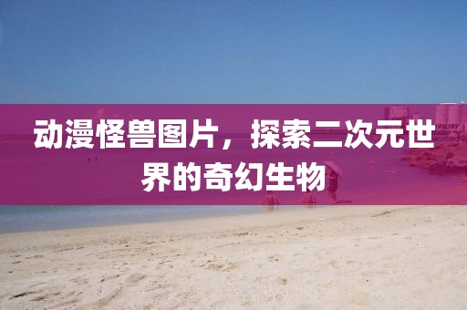动漫怪兽图片，探索二次元世界的奇幻生物