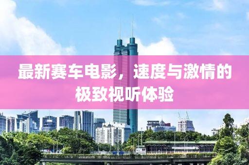 最新赛车电影，速度与激情的极致视听体验