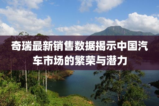 奇瑞最新销售数据揭示中国汽车市场的繁荣与潜力