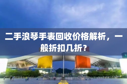 二手浪琴手表回收价格解析，一般折扣几折？