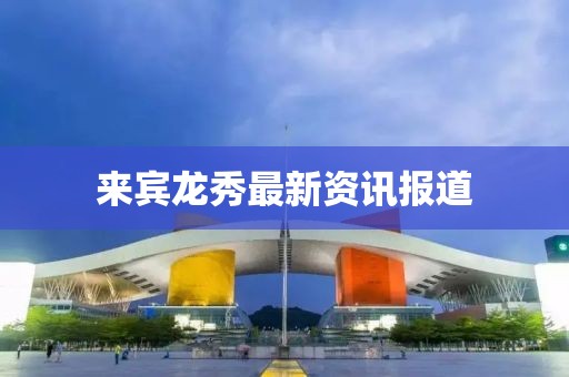 来宾龙秀最新资讯报道