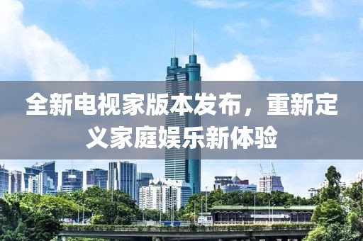 全新电视家版本发布，重新定义家庭娱乐新体验
