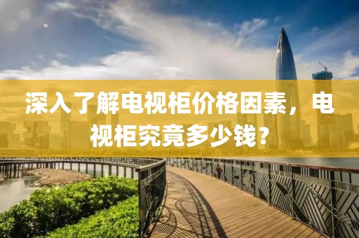 深入了解电视柜价格因素，电视柜究竟多少钱？