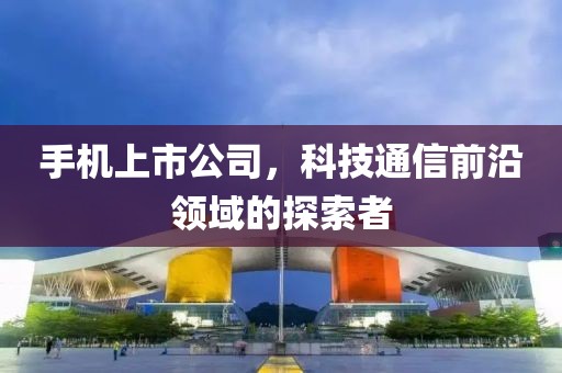手机上市公司，科技通信前沿领域的探索者