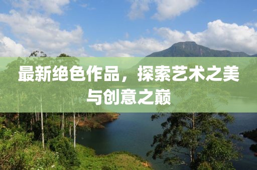 最新绝色作品，探索艺术之美与创意之巅