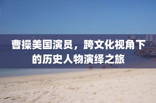 曹操美国演员，跨文化视角下的历史人物演绎之旅