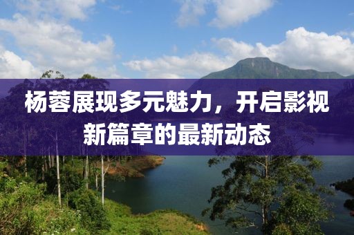 杨蓉展现多元魅力，开启影视新篇章的最新动态