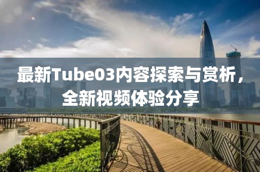 最新Tube03内容探索与赏析，全新视频体验分享