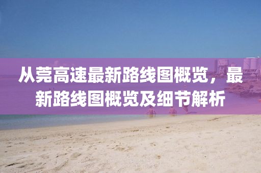 从莞高速最新路线图概览，最新路线图概览及细节解析