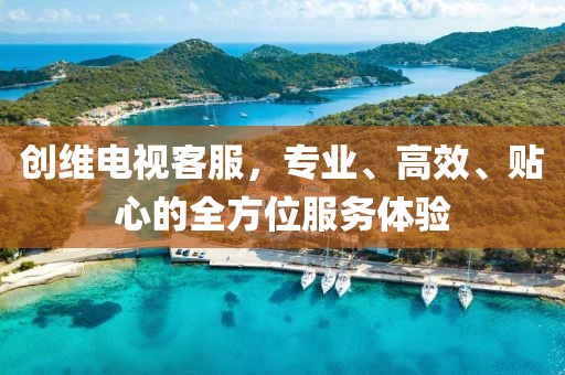 创维电视客服，专业、高效、贴心的全方位服务体验