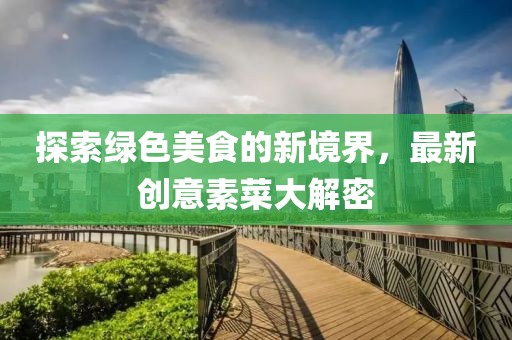 探索绿色美食的新境界，最新创意素菜大解密