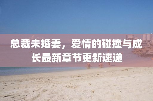 总裁未婚妻，爱情的碰撞与成长最新章节更新速递