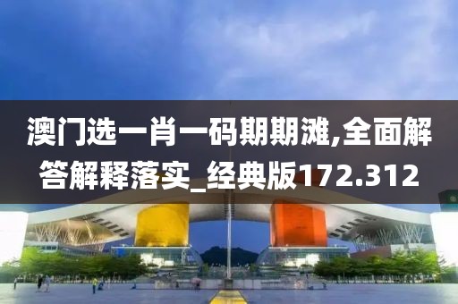 澳门选一肖一码期期滩,全面解答解释落实_经典版172.312