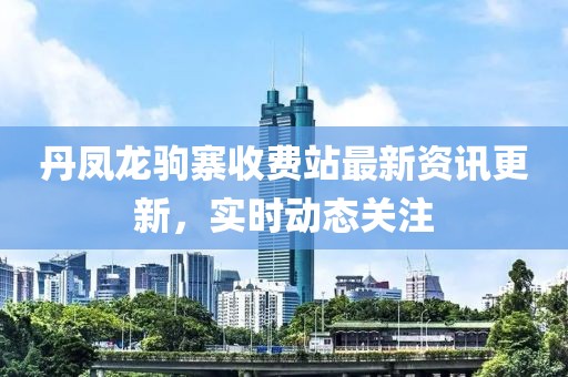丹凤龙驹寨收费站最新资讯更新，实时动态关注