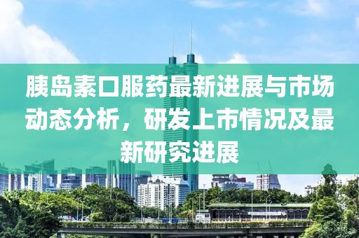 胰岛素口服药最新进展与市场动态分析，研发上市情况及最新研究进展