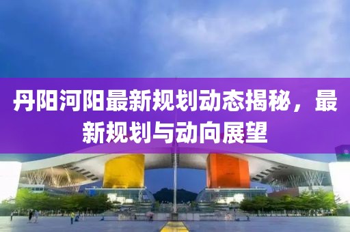 丹阳河阳最新规划动态揭秘，最新规划与动向展望