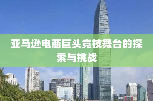 亚马逊电商巨头竞技舞台的探索与挑战