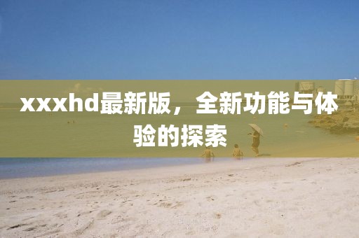 xxxhd最新版，全新功能与体验的探索