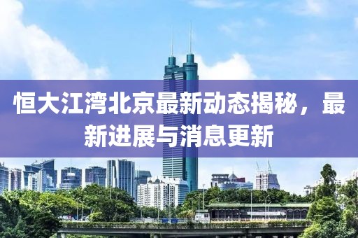 恒大江湾北京最新动态揭秘，最新进展与消息更新