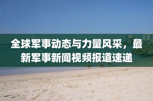 全球军事动态与力量风采，最新军事新闻视频报道速递